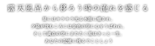 露天風呂から移ろう時の流れを感じる 昼にはキラキラ光る水面に癒され、
        夕陽が沈むころには金色の空に心をうばわれ、そして満点の空にまたたく星はきっと一生、あなたの記憶に残るでことしょう